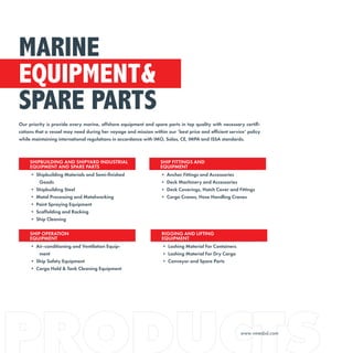 Our priority is provide every marine, offshore equipment and spare parts in top quality with necessary certifi-
cations that a vessel may need during her voyage and mission within our ‘best price and efficient service’ policy
while maintaining international regulations in accordance with IMO, Solas, CE, IMPA and ISSA standards.
MARINE
EQUIPMENT&
SPARE PARTS
SHIPBUILDING AND SHIPYARD INDUSTRIAL
EQUIPMENT AND SPARE PARTS
• Shipbuilding Materials and Semi-finished
Goods
• Shipbuilding Steel
• Metal Processing and Metalworking
• Paint Spraying Equipment
• Scaffolding and Racking
• Ship Cleaning
SHIP FITTINGS AND
EQUIPMENT
• Anchor Fittings and Accessories
• Deck Machinery and Accessories
• Deck Coverings, Hatch Cover and Fittings
• Cargo Cranes, Hose Handling Cranes
SHIP OPERATION
EQUIPMENT
• Air-conditioning and Ventilation Equip-
ment
• Ship Safety Equipment
• Cargo Hold & Tank Cleaning Equipment
RIGGING AND LIFTING
EQUIPMENT
• Lashing Material For Containers
• Lashing Material For Dry Cargo
• Conveyor and Spare Parts
www.vmesbd.com
 