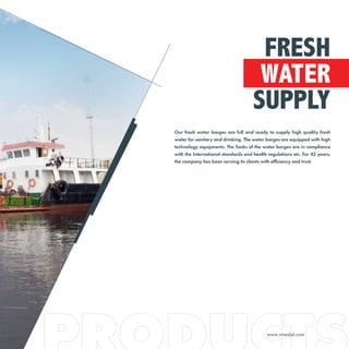 Our fresh water barges are full and ready to supply high quality fresh
water for sanitary and drinking. The water barges are equipped with high
technology equipments. The Tanks of the water barges are in compliance
with the International standards and health regulations etc. For 42 years,
the company has been serving its clients with efficiency and trust.
FRESH
WATER
SUPPLY
www.vmesbd.com
 