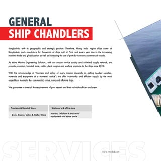 Bangladesh, with its geographic and strategic position. Therefore, Many india region ships come at
Bangladesh ports mandatory for thousands of ships call at Ports and every year due to the increasing
maritime trade and globalization as well as increasing the use of ports by numerous commercial vessels.
As Veins Marine Engineering Solution., with our unique service quality and unlimited supply network, we
provide provision, bonded store, cabin, deck, engine and welfare products to the ships since 2010.
With the acknowledge of “Success and safety of every mission depends on getting needed supplies,
materials and equipment at a moment’s notice”; we offer trustworthy and efficient supply by the most
expeditious means to the commercial, cruise, navy and offshore ships.
We guarantee to meet all the requirements of your vessels and their valuable officers and crew.
GENERAL
SHIP CHANDLERS
Provision & Bonded Store Stationary & office store
Deck, Engine, Cabin & Galley Store
Marine, Offshore & Industrial
equipment and spare parts
www.vmesbd.com
 