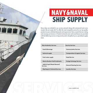NAVY&NAVAL
SHIP SUPPLY
Navy ships are included in our service network along with commercial and cruise
vessels. We are ready 24/7 to offer the most competitive prices for our top quality
products to your unlimited demands and requirement. Navy vessels that are visiting
and carrying out missions in Turkish territorial water and naval bases are provided
with the following services in top priority and in discipline by our specialized supply
team.
Ship Husbandry Services Security Services
Food & Beverage Communication Services
Technical supply Transportation & Logistic Services
Fresh water supply Postal Service
Marine Bunkers Fuel & Lubricants Foreign Exchange Services
Solid & Liquid Waste Removal
Services
General Cleaning Services
Ship Repair & Technical Services Laundry Services
www.vmesbd.com
 