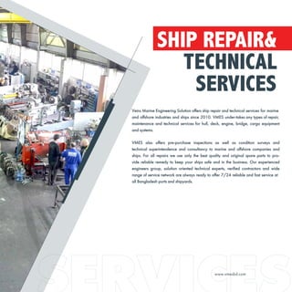 SHIP REPAIR&
TECHNICAL
SERVICES
Veins Marine Engineering Solution offers ship repair and technical services for marine
and offshore industries and ships since 2010. VMES under-takes any types of repair,
maintenance and technical services for hull, deck, engine, bridge, cargo equipment
and systems.
VMES also offers pre-purchase inspections as well as condition surveys and
technical superintendence and consultancy to marine and offshore companies and
ships. For all repairs we use only the best quality and original spare parts to pro-
vide reliable remedy to keep your ships safe and in the business. Our experienced
engineers group, solution oriented technical experts, verified contractors and wide
range of service network are always ready to offer 7/24 reliable and fast service at
all Bangladesh ports and shipyards.
www.vmesbd.com
 