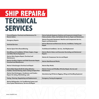 SHIP REPAIR&
TECHNICAL
SERVICES
General Repairs, Overhaul and Maintenance On
Board, Ashore
Marine Hydraulic Equipment, Machines and Components Included Pumps,
Motors,actuators, Valves, And Cylinders Etc Service, Repair and Maintenance
Emergency Repairs
Marine Pneumatic Equipment, Machine and Components Service,
Repair and Maintenance
Technical Services
Marine Electrical and Electronics Service, Installation, Testing and
Repair
Marine Spare Parts Reconditioning Switchboard Installation‚ Service‚ And Replacement
Retrofitting and Installation Of Deck, Engine, Cargo
and Other Marine Equipment
Marine Electric Motor and Generator Rewinding and Mechanical
Repairs
Marine Main Engines Repair, Overhaul and
Maintenance
Marine Air Compressor Service and Repair
Marine Auxiliary Engines and Shaft Generator Repair,
Overhaul and Maintenance
Marine Steel Renewal Works
Marine Turbochargers Overhaul and Repair Marine Pipe Works
Marine Boilers Repair, Retrofit, Re-tubing, Refractory
Insulation, Chemical Cleaning, Hydro-washing and Spare Parts
Marine Cranes and Windlass Winches Repair, Service and
Maintenance
Marine Heat Exchangers, Condensers and Coolers
Repair, Re-tubing, Refurbishing, Leak
Manufacturing Of Marine Rigging, Lifting and Handling Equipment
Testing, Cleaning, Regasketing and Replacements Emergency Towing Arrangement
Marine Refrigeration, Air Conditioning System and
Hvac System Maintenance, Service and Repair
www.vmesbd.com
 