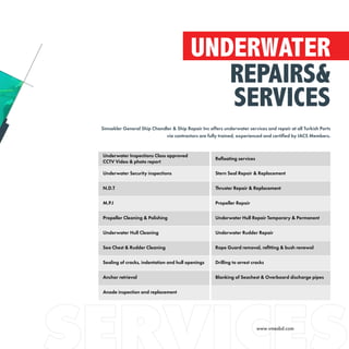 UNDERWATER
REPAIRS&
SERVICES
Simsekler General Ship Chandler & Ship Repair Inc offers underwater services and repair at all Turkish Ports
via contractors are fully trained, experienced and certified by IACS Members.
Underwater Inspections Class approved
CCTV Video & photo report
Refloating services
Underwater Security inspections Stern Seal Repair & Replacement
N.D.T Thruster Repair & Replacement
M.P.I Propeller Repair
Propeller Cleaning & Polishing Underwater Hull Repair Temporary & Permanent
Underwater Hull Cleaning Underwater Rudder Repair
Sea Chest & Rudder Cleaning Rope Guard removal, refitting & bush renewal
Sealing of cracks, indentation and hull openings Drilling to arrest cracks
Anchor retrieval Blanking of Seachest & Overboard discharge pipes
Anode inspection and replacement
www.vmesbd.com
 