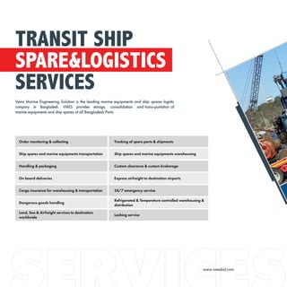 Order monitoring & collecting Tracking of spare parts & shipments
Ship spares and marine equipments transportation Ship spares and marine equipments warehousing
Handling & packaging Custom clearance & custom brokerage
On board deliveries Express airfreight to destination airports
Cargo insurance for warehousing & transportation 24/7 emergency service
Dangerous goods handling
Refrigerated & Temperature controlled warehousing &
distribution
Land, Sea & Airfreight services to destination
worldwide
Lashing service
TRANSIT SHIP
SPARE&LOGISTICS
SERVICES
Veins Marine Engineering Solution is the leading marine equipments and ship spares logistic
company in Bangladesh. VMES provides storage, consolidation and trans-portation of
marine equipments and ship spares at all Bangladesh Ports.
www.vmesbd.com
 