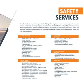 SAFETY
SERVICES
Veins Marine Engineering Solution provides fire fighting, life saving instruments and safety equip-ments inspection
services, maintenance, repair, reporting and sales wide range of certified the best quality safety products and spares
that comply International Standards and Rules to meet your requirements. Our safety experts, With service stations and
workshops authorized by manufacturers are fully trained, experienced, certified by IACS Members and comply with
Flag State requirements.
SAFETY SERVICES
• CO² High/Low Pressure Systems
• Novec Systems
• Fixed Dry Powder Systems
• Fixed Foam Installations
• Foam Analyzing
• Gas, Fire and Smoke Detecting Systems
• Fire Extinguishers
• Breathing Apparatus & EEBD
• Medical Oxygen Resuscitators
• Inflatable Lifejackets
• Immersion suits
• Chemical suits
• Fire fighting suits
• Lifeboats, liferafts and rescue boats
SAFETY RADIO
SURVEY SERVICES
• GMDSS safety radio surveys
• Surveys, servicing and testing of radio
communication equipments
• Annual performance testing of VDR and S-VDR
• Annual performance testing of AIS
• Annual testing and maintenance services of EPIRB
• Annual testing and maintenance services of SART
• Annual testing and maintenance services of Gyro
• Annual testing of SSAS
• LRIT conformance testing
• Magnetic compass adjustment
UTI MAINTENANCE
SERVICES
• MMC Ullage Temperature Interface
• Enraf TankSystem Ullage Temperature
Interface
• Tanktech Ullage Temperature Interface
LOAD TESTS
• Lifeboats and Rescue boats
• Davits & Winches
• Hook Release Systems
• Cargo Cranes
• Provision Cranes
• Hose cranes
• Load test engine room cranes, Chain blocks
and lifting appliances
• Accommodation Ladders
• Gangways
• Elevators
CALIBRATION
SERVICES
• Gas detectors portable and fixed
• Pressure Calibrations
• Temperature Calibrations
• Calibration Gas Supplies
• Manometers and pressure gauges
 