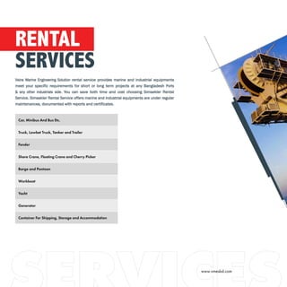 Car, Minibus And Bus Etc.
Truck, Lowbet Truck, Tanker and Trailer
Fender
Shore Crane, Floating Crane and Cherry Picker
Barge and Pontoon
Workboat
Yacht
Generator
Container For Shipping, Storage and Accommodation
RENTAL
SERVICES
Veins Marine Engineering Solution rental service provides marine and industrial equipments
meet your specific requirements for short or long term projects at any Bangladesh Ports
& any other industrials side. You can save both time and cost choosing Simsekler Rental
Service. Simsekler Rental Service offers marine and industrial equipments are under regular
maintenances, documented with reports and certificates.
www.vmesbd.com
 