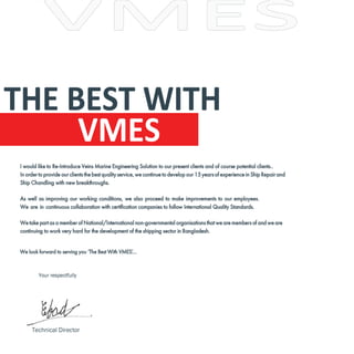 I would like to Re-Introduce Veins Marine Engineering Solution to our present clients and of course potential clients..
In order to provide our clients the best quality service, we continue to develop our 15 years of experience in Ship Repair and
Ship Chandling with new breakthroughs.
As well as improving our working conditions, we also proceed to make improvements to our employees.
We are in continuous collaboration with certification companies to follow International Quality Standards.
We take part as a member of National/International non-governmental organisations that we are members of and we are
continuing to work very hard for the development of the shipping sector in Bangladesh.
We look forward to serving you ‘The Best With VMES’
....
THE BEST WITH
VMES
Your respectfully
Technical Director
 