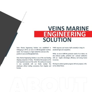 ENGINEERING
Veins Marine Engineering Solution was established in
Chittagong in 2010, our aim is to fulfil Bangladesh maritime
needs. Our Company is a high ranked firm and are in the
position to serve at all Bangladesh Ports.
Veins Marine Engineering Solution is one of the most leading
shipping companies in Turkey. We believe that people are the
most important resource in the world. We continue to increase
in size consistently with our family member like
employees without making concessions from integrity and
honesty.
VMES improves and renews itself constantly to keep its
standards high and competetive.
While, we aim to fulfill the particular needs of our clients, we
also embrace quality, perfection and customer satisfaction
with our logistic advantages efficiency and strong human
re-sources.
We hope to achieve greater progress with new projects, in the
not too distant future.
VEINS MARINE
SOLUTION
 