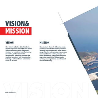www.vmesbd.com
VISION
Our vision is to be the global leader in
marine ship repair and end-to-end marine
industry solutions, setting the industry
standard for excellence in craftsmanship,
innovation, and environmental
responsibility. We aim to empower the
maritime community with our expertise,
fostering a safer and more sustainable
future on the seas
MISSION
Our mission is clear : To deliver top-notch
marine solutions that exceed expectations.
Whether you require urgent vessel repairs,
comprehensive maintenance, or a complete
end-to-end marine service package, our
highly skilled team is equipped and ready
to provide you with the highest quality
services, ensuring minimal downtime and
maximum efficiency.
VISION&
MISSION
 