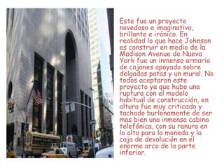 Este fue un proyecto
novedoso e imaginativo,
brillante e irónico. En
realidad lo que hace Johnson
es construir en medio de la
Madison Avenue de Nueva
York fue un inmenso armario
de cajones apoyado sobre
delgadas patas y un mural. No
todos aceptaron este
proyecto ya que hubo una
ruptura con el modelo
habitual de construcción, en
altura fue muy criticado y
tachado burlonamente de ser
mas bien una inmensa cabina
telefónica, con su ranura en
lo alto para la moneda y la
caja de devolución en el
enorme arco de la parte
inferior.