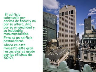El edificio
sobresalía por
encima de todos y no
por su altura, sino
por su originalidad y
su indudable
monumentalidad.
Este es un edificio
postmoderno.
Ahora en este
momento este gran
rascacielos es usado
por las oficinas de
SONY.