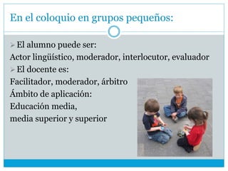 En el coloquio en grupos pequeños:
El alumno puede ser:
Actor lingüístico, moderador, interlocutor, evaluador
El docente es:
Facilitador, moderador, árbitro
Ámbito de aplicación:
Educación media,
media superior y superior
 