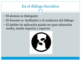 En el diálogo Socrático
 El alumno es dialogante
 El docente es facilitador y el conductor del diálogo
 El ámbito de aplicación puede ser para educación
media, media superior y superior
 