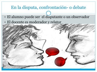 En la disputa, confrontación- o debate
 El alumno puede ser el disputante o un observador
 El docente es moderador y relator
 