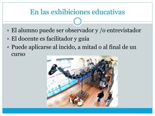 En las exhibiciones educativas
 El alumno puede ser observador y /o entrevistador
 El docente es facilitador y guía
 Puede aplicarse al incido, a mitad o al final de un
curso
 