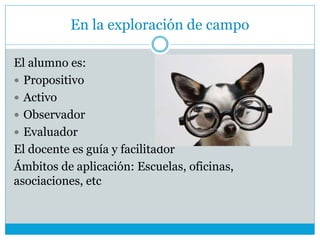 En la exploración de campo
El alumno es:
 Propositivo
 Activo
 Observador
 Evaluador
El docente es guía y facilitador
Ámbitos de aplicación: Escuelas, oficinas,
asociaciones, etc
 