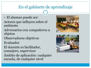 En el gabinete de aprendizaje
 El alumno puede ser:
Actores que influyen sobre el
ambiente
Adversarios con compañeros u
objetos
Observadores objetivos
Evaluador
El docente es facilitador,
consejero, supervisor
Ámbito de aplicación: cualquier
escuela, de cualquier nivel
 