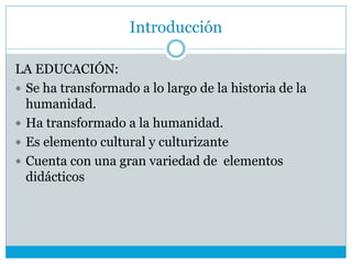 Introducción
LA EDUCACIÓN:
 Se ha transformado a lo largo de la historia de la
humanidad.
 Ha transformado a la humanidad.
 Es elemento cultural y culturizante
 Cuenta con una gran variedad de elementos
didácticos
 