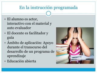 En la instrucción programada
 El alumno es actor,
interactivo con el material y
auto evaluador
 El docente es facilitador y
guía
 Ámbito de aplicación: Apoyo
durante el transcurso del
desarrollo de un programa de
aprendizaje
 Educación abierta
 