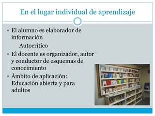 En el lugar individual de aprendizaje
 El alumno es elaborador de
información
Autocrítico
 El docente es organizador, autor
y conductor de esquemas de
conocimiento
 Ámbito de aplicación:
Educación abierta y para
adultos
 
