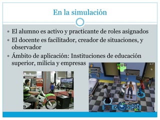 En la simulación
 El alumno es activo y practicante de roles asignados
 El docente es facilitador, creador de situaciones, y
observador
 Ámbito de aplicación: Instituciones de educación
superior, milicia y empresas
 