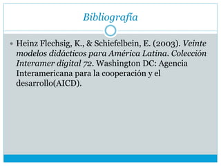 Bibliografía
 Heinz Flechsig, K., & Schiefelbein, E. (2003). Veinte
modelos didácticos para América Latina. Colección
Interamer digital 72. Washington DC: Agencia
Interamericana para la cooperación y el
desarrollo(AICD).
 