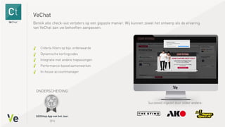 VeChat
Criteria filters op bijv. orderwaarde
Dynamische kortingcodes
Integratie met andere toepassingen
Performance-based samenwerken
In-house accountmanager
Bereik alle check-out verlaters op een gepaste manier. Wij kunnen zowel het ontwerp als de ervaring
van VeChat aan uw behoeften aanpassen.
Succesvol ingezet door onder andere:
,
2014
ONDERSCHEIDING
 