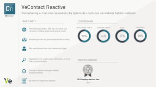 VeContact Reactive
Remarketing e-mail voor bezoekers die tijdens de check-out uw website hebben verlaten
Remarket gemiddeld 23% van uw check-out
verlaters middels gepersonaliseerde mails
Verzend gerichte en gepersonaliseerde e-mails
Een operationele mail met marketing trigger
Mogelijkheid tot segmentatie, AB testen, criteria
filters, personalisatie
Timing en aantal mails per afhaker
configureerbaar
Op maat en responsive designs
,
2014
 