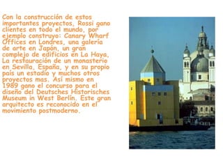 Con la construcción de estos
importantes proyectos, Rossi gano
clientes en todo el mundo, por
ejemplo construyo: Canary Wharf
Offices en Londres, una galería
de arte en Japón, un gran
complejo de edificios en La Haya,
La restauración de un monasterio
en Sevilla, España, y en su propio
país un estadio y muchos otros
proyectos mas. Así mismo en
1989 gano el concurso para el
diseño del Deutsches Historisches
Museum in West Berlín. Este gran
arquitecto es reconocido en el
movimiento postmoderno.
 