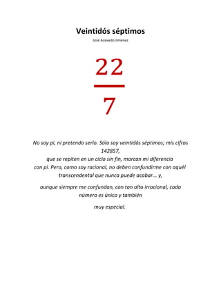 Veintidós séptimos
José Acevedo Jiménez
No soy pi, ni pretendo serlo. Sólo soy veintidós séptimos; mis cifras
142857,
que se repiten en un ciclo sin fin, marcan mi diferencia
con pi. Pero, como soy racional, no deben confundirme con aquél
transcendental que nunca puede acabar... y,
aunque siempre me confundan, con tan alto irracional, cada
número es único y también
muy especial.
 