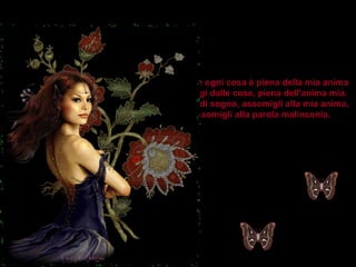 Siccome ogni cosa è piena della mia anima tu emergi dalle cose, piena dell'anima mia. Farfalla di sogno, assomigli alla mia anima, e assomigli alla parola malinconia. 