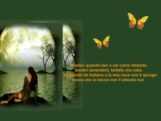Mi piaci quando taci e sei come distante. Sembri lamentarti, farfalla che tuba. E mi ascolti da lontano e la mia voce non ti giunge: lascia che io taccia con il silenzio tuo . 