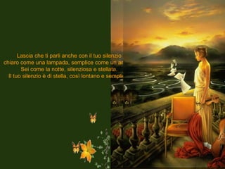 Lascia che ti parli anche con il tuo silenzio chiaro come una lampada, semplice come un anello. Sei come la notte, silenziosa e stellata. Il tuo silenzio è di stella, così lontano e semplice. 