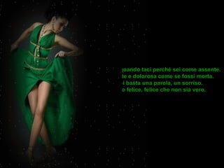 Mi piaci quando taci perché sei come assente. Distante e dolorosa come se fossi morta. Poi basta una parola, un sorriso. E sono felice, felice che non sia vero.  