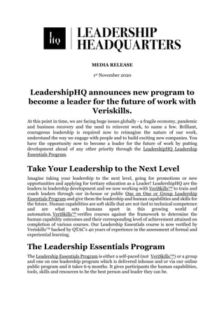 MEDIA RELEASE
1st November 2020
LeadershipHQ announces new program to
become a leader for the future of work with
Veriskills.
At this point in time, we are facing huge issues globally - a fragile economy, pandemic
and business recovery and the need to reinvent work, to name a few. Brilliant,
courageous leadership is required now to reimagine the nature of our work,
understand the way we engage with people and to build exciting new companies. You
have the opportunity now to become a leader for the future of work by putting
development ahead of any other priority through the LeadershipHQ Leadership
Essentials Program.
Take Your Leadership to the Next Level
Imagine taking your leadership to the next level, going for promotions or new
opportunities and applying for tertiary education as a Leader! LeadershipHQ are the
leaders in leadership development and we now working with VeriSkills™ to train and
coach leaders through our in-house or public One on One or Group Leadership
Essentials Program and give them the leadership and human capabilities and skills for
the future. Human capabilities are soft skills that are not tied to technical competence
and are what sets humans apart in this growing world of
automation. VeriSkills™ verifies courses against the framework to determine the
human capability outcomes and their corresponding level of achievement attained on
completion of various courses. Our Leadership Essentials course is now verified by
Veriskills™ backed by QTAC’s 40 years of experience in the assessment of formal and
experiential learning.
The Leadership Essentials Program
The Leadership Essentials Program is either a self-paced (not VeriSkills™) or a group
and one on one leadership program which is delivered inhouse and or via our online
public program and it takes 6-9 months. It gives participants the human capabilities,
tools, skills and resources to be the best person and leader they can be.
 