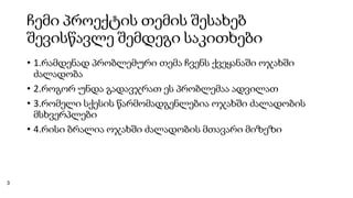 ჩემი პროექტის თემის შესახებ
შევისწავლე შემდეგი საკითხები
• 1.რამდენად პრობლემური თემა ჩვენს ქვეყანაში ოჯახში
ძალადობა
• 2.როგორ უნდა გადავჯრათ ეს პრობლემაა ადვილათ
• 3.რომელი სქესის წარმომადგენლებია ოჯახში ძალადობის
მსხვერპლები
• 4.რისი ბრალია ოჯახში ძალადობის მთავარი მიზეზი
3
 