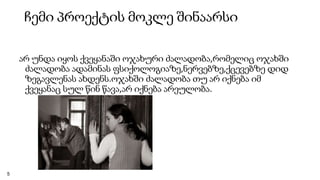 ჩემი პროექტის მოკლე შინაარსი
არ უნდა იყოს ქვეყანაში ოჯახური ძალადობა,რომელიც ოჯახში
ძალადობა ადამინას ფსიქოლოგიაზე,ნერვებზე,ქცევებზე დიდ
ზეგავლენას ახდენს.ოჯახში ძალადობა თუ არ იქნება იმ
ქვეყანაც სულ წინ წავა,არ იქნება არეულობა.
5
 
