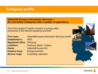 Company profile Vattenfall Europe Information Services –  An innovative enterprise with a wealth of experience One of the largest IT system vendors to energy utility  companies in the German-speaking countries Firm name Vattenfall Europe Information Services GmbH Established in 2003 Registered office Hamburg Locations Hamburg, Berlin, Cottbus Owner Vattenfall Europe AG Industry focus Energy business Service range Consulting, operation  