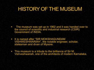 HISTORY OF THE MUSEUM 
 The museum was set up in 1962 and it was handed over to 
the council of scientific and industrial research (CSIR) 
Government of INDIA. 
 It is named after “SIR MOKSHAGUNDAM 
VISHWESHWARIAH”, the notable engineer, scholar, 
statesman and divan of Mysore. 
 This museum is a tribute to the brilliance of Sir M. 
Vishveshwariah, one of the architects of modern Karnataka. 
 