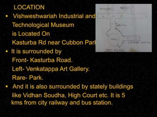 LOCATION 
 Vishweshwariah Industrial and 
Technological Museum 
is Located On 
Kasturba Rd near Cubbon Park. 
 It is surrounded by 
Front- Kasturba Road. 
Left- Venkatappa Art Gallery. 
Rare- Park. 
 And it is also surrounded by stately buildings 
like Vidhan Soudha, High Court etc. It is 5 
kms from city railway and bus station. 
 