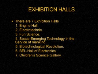 EXHIBITION HALLS 
 There are 7 Exhibition Halls 
1. Engine Hall. 
2. Electrotechnic. 
3. Fun Science. 
4. Space-Emerging Technology in the 
Service of mankind. 
5. Biotechnological Revolution. 
6. BEL-Hall of Electronics. 
7. Children's Science Gallery. 
 