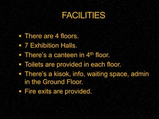 FACILITIES 
 There are 4 floors. 
 7 Exhibition Halls. 
 There’s a canteen in 4th floor. 
 Toilets are provided in each floor. 
 There’s a kisok, info, waiting space, admin 
in the Ground Floor. 
 Fire exits are provided. 
 