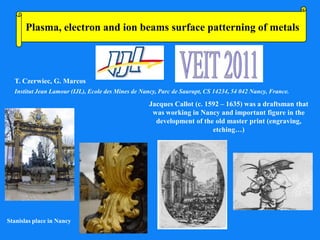 Plasma, electron and ion beams surface patterning of metals



  T. Czerwiec, G. Marcos
  Institut Jean Lamour (IJL), Ecole des Mines de Nancy, Parc de Saurupt, CS 14234, 54 042 Nancy, France.

                                                    Jacques Callot (c. 1592 – 1635) was a draftsman that
                                                     was working in Nancy and important figure in the
                                                      development of the old master print (engraving,
                                                                         etching…)




Stanislas place in Nancy
 