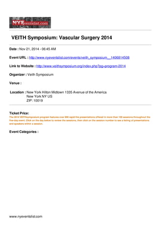 VEITH Symposium: Vascular Surgery 2014
Date : Nov 21, 2014 - 06:45 AM
Event URL : http://www.nyeventslist.com/events/veith_symposium__1406814508
Link to Website : http://www.veithsymposium.org/index.php?pg=program-2014
Organizer : Veith Symposium
Venue :
Location : New York Hilton Midtown 1335 Avenue of the America
New York NY US
ZIP: 10019
Ticket Price:
The 2014 VEITHsymposium program features over 900 rapid-fire presentations offered in more than 100 sessions throughout the
five-day event. Click on the day below to review the sessions, then click on the session number to see a listing of presentations
and speakers within a session.
Event Categories :
www.nyeventslist.com
 