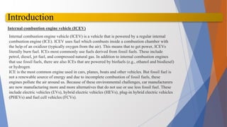 Introduction
Internal combustion engine vehicle (ICEV)
Internal combustion engine vehicle (ICEV) is a vehicle that is powered by a regular internal
combustion engine (ICE). ICEV uses fuel which combusts inside a combustion chamber with
the help of an oxidizer (typically oxygen from the air). This means that to get power, ICEVs
literally burn fuel. ICEs most commonly use fuels derived from fossil fuels. These include
petrol, diesel, jet fuel, and compressed natural gas. In addition to internal combustion engines
that use fossil fuels, there are also ICEs that are powered by biofuels (e.g., ethanol and biodiesel)
or hydrogen.
ICE is the most common engine used in cars, planes, boats and other vehicles. But fossil fuel is
not a renewable source of energy and due to incomplete combustion of fossil fuels, these
engines pollute the air around us. Because of these environmental challenges, car manufacturers
are now manufacturing more and more alternatives that do not use or use less fossil fuel. These
include electric vehicles (EVs), hybrid electric vehicles (HEVs), plug-in hybrid electric vehicles
(PHEVs) and fuel cell vehicles (FCVs).
 