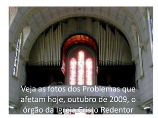 Veja as fotos dos Problemas que afetam hoje, outubro de 2009, o órgão da Igreja Cristo Redentor 