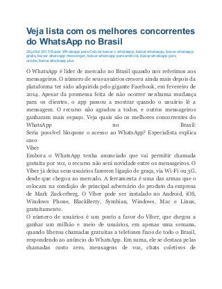 Veja lista com os melhores concorrentes
do WhatsApp no Brasil
28 juillet 2015 Baixar Whatsapp para Celular baixar o whatsapp, baixar whatsapp, baixar whatsapp
gratis, baixar whatsapp messenger, baixar whatsapp para android, baixar whatsapp para
celular,baixar whatsapp plus
O WhatsApp é líder de mercado no Brasil quando nos referimos aos
mensageiros.O número de seus usuários cresceu ainda mais depois da
plataforma ter sido adquirida pelo gigante Facebook, em fevereiro de
2014. Apesar da promessa feita de não ocorrer nenhuma mudança
para os clientes, o app passou a mostrar quando o usuário lê a
mensagem. O recurso não agradou a todos, e outros mensageiros
ganharam mais espaço. Veja quais são os melhores concorrentes do
WhatsApp no Brasil:
Seria possível bloquear o acesso ao WhatsApp? Especialista explica
caso
Viber
Embora o WhatsApp tenha anunciado que vai permitir chamada
gratuita por voz, o recurso não será novidade entre os mensageiros. O
Viber já deixa seus usuários fazerem ligação de graça, via Wi-Fi ou 3G,
desde que chegou ao mercado. A ferramenta é uma das armas que o
colocam na condição de principal adversário do produto da empresa
de Mark Zuckerberg. O Viber pode ser instalado no Android, iOS,
Windows Phone, BlackBerry, Symbian, Windows, Mac e Linux,
gratuitamente.
O número de usuários é um ponto a favor do Viber, que chegou a
ganhar um milhão e meio de usuários, em apenas uma semana,
quando liberou chamadas gratuitas a telefones fixos de todo o Brasil,
respondendo ao anúncio do WhatsApp. Em suma, ele se destaca pelas
chamadas custo zero, mensagens de voz, chats coletivos de
 