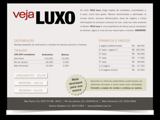 Em abril, VEJA Luxo chega repleta de novidades, curiosidades e,
                                                                  é claro, muito bom gosto. Marcas reconhecidas e admiradas no
                                                                  mundo inteiro, serviços diferenciados, dicas de viagens e outras
                                                                  informações do exclusivo universo do luxo, cada vez mais presente
                                                                  no Brasil. VEJA Luxo é uma experiência de leitura que já conquistou
                                                                  os leitores. Agora é a vez da sua marca fazer o mesmo. Anuncie!



Distribuição                                                                        formatos e preços
Mailing específico de assinantes e vendida em bancas premium e livrarias.           1 página indeterminada            R$   68.400

Tiragem                                                                             2ª capa + página 3                R$ 165.200

155.000 exemplares         Assinantes          Bancas                               2ª capa                           R$   82.600

São Paulo                     110.000          12.000                               3ª capa                           R$   77.500
Rio de Janeiro                 18.000           3.000                               4ª capa                           R$   95.600
Belo Horizonte                 10.000           2.000                               1/2 página                        R$   47.700
                                                                                    1/3 página vertical               R$   31.000

 Lançamento - 20/04
                                                          Mais              Aproveite os informes publicitários customizados em
    Material - 09/04                                    destaque            diferentes formatos e tenha ainda mais visibilidade.
                                                         para sua           Consulte a equipe de vendas e conheça as opções.
    Reserva - 04/04                                       marca


            São Paulo (11) 3037-5748/ 4610 | Rio de Janeiro (21) 2546-8114 | Belo Horizonte (31) 3254-3500
                                  Outros Estados (11) 3037-5359 | www.publiabril.com.br
 