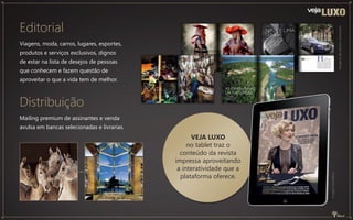 Distribuição
Mailing premium de assinantes e venda
avulsa em bancas selecionadas e livrarias.
VEJA LUXO
no tablet traz o
conteúdo da revista
impressa aproveitando
a interatividade que a
plataforma oferece.
Imagemilustrativa
Imagensdeediçõesanteriores
Editorial
Viagens, moda, carros, lugares, esportes,
produtos e serviços exclusivos, dignos
de estar na lista de desejos de pessoas
que conhecem e fazem questão de
aproveitar o que a vida tem de melhor.
 