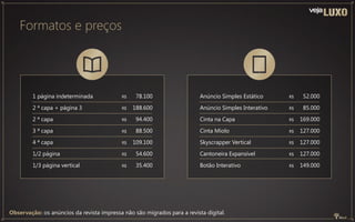 Observação: os anúncios da revista impressa não são migrados para a revista digital.
Formatos e preços
Anúncio Simples Estático
Anúncio Simples Interativo
Cinta na Capa
Cinta Miolo
Skyscrapper Vertical
Cantoneira Expansível
Botão Interativo
52.000
85.000
169.000
127.000
127.000
127.000
149.000
R$
R$
R$
R$
R$
R$
R$
1 página indeterminada
2 ª capa + página 3
2 ª capa
3 ª capa
4 ª capa
1/2 página
1/3 página vertical
78.100
188.600
94.400
88.500
109.100
54.600
35.400
R$
R$
R$
R$
R$
R$
R$
 